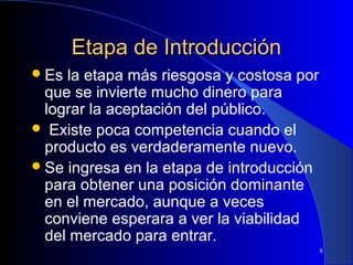Etapa de Introducción
 Es

la etapa más riesgosa y costosa por
que se invierte mucho dinero para
lograr la aceptación del público.
 Existe poca competencia cuando el
producto es verdaderamente nuevo.
 Se ingresa en la etapa de introducción
para obtener una posición dominante
en el mercado, aunque a veces
conviene esperara a ver la viabilidad
del mercado para entrar.
8

 