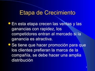 Etapa de Crecimiento
 En

esta etapa crecen las ventas y las
ganancias con rapidez, los
competidores entran al mercado si la
ganancia es atractiva.
 Se tiene que hacer promoción para que
los clientes prefieran la marca de la
compañía, se debe hacer una amplia
distribución
9

 