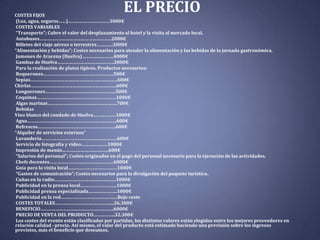 EL PRECIO

COSTES FIJOS
(Luz, agua, seguros……)……………………………3000€
COSTES VARIABLES
“Transporte”; Cubre el valor del desplazamiento al hotel y la visita al mercado local.
Autobuses…………………………………………………2000€
Billetes del viaje aéreos o terrestres………….3000€
“Alimentación y bebidas”; Costes necesarios para atender la alimentación y las bebidas de la jornada gastronómica.
Jamones de Aracena (Huelva)…………………….4000€
Gambas de Huelva………………………………………2000€
Para la realización de platos típicos. Productos necesarios:
Boquerones………………………………………………..500€
Sepias……………………………………………………………600€
Chirlas…………………………………………………………..600€
Longuerones………………………………………………..500€
Coquinas………………………………………………………1000€
Algas marinas……………………………………………….700€
Bebidas
Vino blanco del condado de Huelva………………1000€
Agua……………………………………………………………..600€
Refrescos……………………………………………………..600€
“Alquiler de servicios externos”
Lavandería……………………………………………………600€
Servicio de fotografía y vídeo…………………1000€
Impresión de menús……………………………….600€
“Salarios del personal”; Costes originados en el pago del personal necesario para la ejecución de las actividades.
Chefs docentes……………………………………………6000€
Guía para la visita local…………………………………1000€
“Gastos de comunicación”; Costes necesarios para la divulgación del paquete turístico.
Cuñas en la radio………………………………………….1000€
Publicidad en la prensa local………………………..1000€
Publicidad prensa especializada…………………..1000€
Publicidad en la red………………………………………Bajo coste
COSTES TOTALES………………………………………..26.300€
BENEFICIO………………………………………………….6000€
PRECIO DE VENTA DEL PRODUCTO……………..32.300€
Los costes del evento están clasificados por partidas, los distintos valores están elegidos entre los mejores proveedores en
relación calidad –precio. Así mismo, el valor del producto está estimado haciendo una previsión sobre los ingresos
previstos, más el beneficio que deseamos.

 