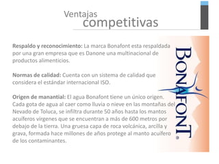 Ventajas
competitivas
Respaldo y reconocimiento: La marca Bonafont esta respaldada
por una gran empresa que es Danone una multinacional de
productos alimenticios.
Normas de calidad: Cuenta con un sistema de calidad que
considera el estándar internacional ISO.
Origen de manantial: El agua Bonafont tiene un único origen.
Cada gota de agua al caer como lluvia o nieve en las montañas del
Nevado de Toluca, se infiltra durante 50 años hasta los mantos
acuíferos vírgenes que se encuentran a más de 600 metros por
debajo de la tierra. Una gruesa capa de roca volcánica, arcilla y
grava, formada hace millones de años protege al manto acuífero
de los contaminantes.
 