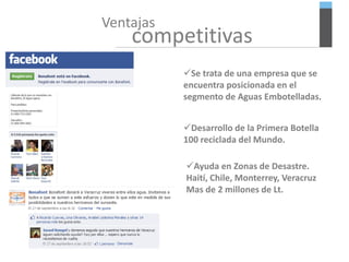 Ventajas
competitivas
Se trata de una empresa que se
encuentra posicionada en el
segmento de Aguas Embotelladas.
Desarrollo de la Primera Botella
100 reciclada del Mundo.
Ayuda en Zonas de Desastre.
Haití, Chile, Monterrey, Veracruz
Mas de 2 millones de Lt.
 