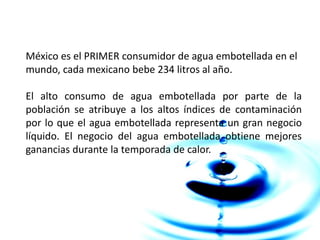 México es el PRIMER consumidor de agua embotellada en el
mundo, cada mexicano bebe 234 litros al año.
El alto consumo de agua embotellada por parte de la
población se atribuye a los altos índices de contaminación
por lo que el agua embotellada representa un gran negocio
líquido. El negocio del agua embotellada obtiene mejores
ganancias durante la temporada de calor.
 