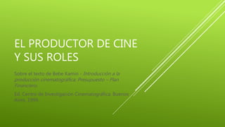 EL PRODUCTOR DE CINE
Y SUS ROLES
Sobre el texto de Bebe Kamin - Introducción a la
producción cinematográfica: Presupuesto – Plan
Financiero.
Ed. Centro de Investigación Cinematográfica. Buenos
Aires. 1999.
 