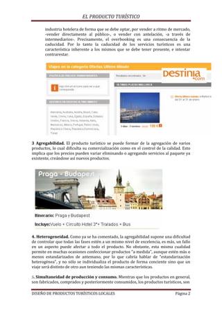 EL PRODUCTO TURÍSTICO
DISEÑO DE PRODUCTOS TURÍSTICOS LOCALES Página 2
industria hotelera de forma que se debe optar, por vender a ritmo de mercado,
-vender directamente al público-, o vender con antelación, -a través de
intermediarios-. Precisamente, el overbooking es una consecuencia de la
caducidad. Por lo tanto la caducidad de los servicios turísticos es una
característica inherente a los mismos que se debe tener presente, e intentar
contrarestar.
3 Agregabilidad. El producto turístico se puede formar de la agregación de varios
productos, lo cual dificulta su comercialización como en el control de la calidad. Esto
implica que los precios pueden variar eliminando o agregando servicios al paquete ya
existente, creándose así nuevos productos.
4. Heterogeneidad. Como ya se ha comentado, la agregabilidad supone una dificultad
de controlar que todas las fases estén a un mismo nivel de excelencia, es más, un fallo
en un aspecto puede afectar a todo el producto. No obstante, esta misma cualidad
permite en muchas ocasiones confeccionar productos "a medida", aunque estén más o
menos estandarizados de antemano, por lo que cabría hablar de "estandarización
heterogénea", y no sólo se individualiza el producto de forma conciente sino que un
viaje será distinto de otro aun teniendo las mismas características.
5. Simultaneidad de producción y consumo. Mientras que los productos en general,
son fabricados, comprados y posteriormente consumidos, los productos turísticos, son
 