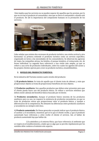 EL PRODUCTO TURÍSTICO
DISEÑO DE PRODUCTOS TURÍSTICOS LOCALES Página 3
Esto implica que los servicios no se pueden separar de aquellos que los prestan, por lo
que no se trae el producto al consumidor, sino que se lleva el consumidor a donde está
el producto. De ahí la importancia del componente humano en la prestación de los
servicios.
Cabe señalar que existen dos versiones de producto turístico, una visión vertical y otra
horizontal. La primera entiende el producto turístico como un servicio específico,
organizado en torno a las necesidades de los consumidores. Se observan las agencias
de viajes, las compañías aéreas, los hoteles, el parque temático, el restaurante, etc. de
forma individual. La segunda hace referencia a una visión más amplia, ya que se
refiere a una serie de productos individuales, sobre los cuales los agentes del sector y
los propios clientes operan para crear un producto turístico, ensamblándolos.
2. NIVELES DEL PRODUCTO TURÍSTICO.
En la industria del Turismo existen cuatro niveles del producto:
1) El producto básico. Se trata de aquello que el cliente trata de obtener, y más que
proporcionar objetos se trata de proporcionar beneficios de esos objetos.
2) Productos auxiliares. Son aquellos productos que deben estar presentes para que
el cliente pueda hacer uso del producto básico. Se refiere a servicios mínimos que
deben existir además del beneficio básico buscado por el cliente.
3) Productos secundarios. Aunque el producto básico necesita de los productos
auxiliares para su uso, no requiere la existencia de productos secundarios, ya que se
trata de productos extras que proporcionan valor al producto básico, y ayudan a
diferenciarse de la competencia. No obstante las diferencias entre productos auxiliares
y secundarios no siempre está clara.
4) Producto aumentado. En líneas generales se puede indicar que el producto básico,
el auxiliar y el secundario, muestran qué es lo que el cliente recibe, y que el producto
aumentado hace referencia a cómo recibe el cliente el servicio. Así, al hablar de
producto aumentado hay que hablar de:
i) la atmósfera y el entorno físico, que hace referencia al ambiente que
se respira en el establecimiento, y dado que es algo que se percibe rápidamente por los
sentidos debe cuidarse al máximo este aspecto;
 