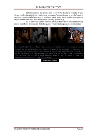 EL PRODUCTO TURÍSTICO
DISEÑO DE PRODUCTOS TURÍSTICOS LOCALES Página 4
ii) la interacción del cliente con el producto. Desde la entrada de una
cliente en el establecimiento empiezan a sucederse "momentos de la verdad", por lo
que cada contacto del cliente con el producto, es de suma importancia. Asímismo, es
importante facilitar esta interacción entre cliente y producto; y
iii) la interacción entre clientes. Es importante tener en cuenta cómo y
en qué medida los clientes con distintos gustos y necesidades pueden ser mezclados.
 