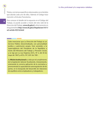 10
La ética profesional y tu compromiso ciudadano
módulo
5
Títulos,contemasespecíficosrelacionadosconelámbito
que aborda cada uno de ellos. Además el Código hace
mención a Artículos Transitorios.
Para conocer el detalle de lo expuesto en el Código del
Trabajo, se puede acceder a través del sitio web de la
Dirección del Trabajo: www.dt.gob.cl o directamente en
elsiguientelink:http://www.dt.gob.cl/legislacion/1611/
w3-article-95516.html
Cabe mencionar que La Dirección del Trabajo es un
Servicio Público descentralizado, con personalidad
jurídica y patrimonio propio. Está sometido a la
supervigilancia del Presidente de la República a
través del Ministerio del Trabajo y Previsión Social,
y se rige por su Ley Orgánica (D.F.L. Nº 2, del 30 de
mayo de 1967) y el D.L. Nº 3.501 de 1981.
SuMisiónInstitucionales:velarporelcumplimiento
de la legislación laboral, fiscalizando, interpretando,
orientando la correcta aplicación de la normativa y
promoviendo la capacidad de autorregulación de las
partes, en la búsqueda del desarrollo de relaciones
de equilibrio entre empleadores y trabajadores.
 
