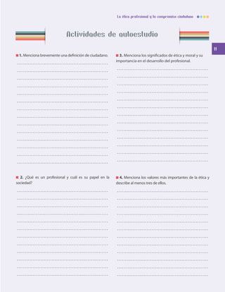 11
La ética profesional y tu compromiso ciudadano
Actividades de autoestudio
1. Menciona brevemente una definición de ciudadano.
. . . . . . . . . . . . . . . . . . . . . . . . . . . . . . . . . . . . . . . . . . . . . . . . . . . . . . . . . . 
. . . . . . . . . . . . . . . . . . . . . . . . . . . . . . . . . . . . . . . . . . . . . . . . . . . . . . . . . . 
. . . . . . . . . . . . . . . . . . . . . . . . . . . . . . . . . . . . . . . . . . . . . . . . . . . . . . . . . . 
. . . . . . . . . . . . . . . . . . . . . . . . . . . . . . . . . . . . . . . . . . . . . . . . . . . . . . . . . . 
. . . . . . . . . . . . . . . . . . . . . . . . . . . . . . . . . . . . . . . . . . . . . . . . . . . . . . . . . . 
. . . . . . . . . . . . . . . . . . . . . . . . . . . . . . . . . . . . . . . . . . . . . . . . . . . . . . . . . . 
. . . . . . . . . . . . . . . . . . . . . . . . . . . . . . . . . . . . . . . . . . . . . . . . . . . . . . . . . . 
. . . . . . . . . . . . . . . . . . . . . . . . . . . . . . . . . . . . . . . . . . . . . . . . . . . . . . . . . . 
. . . . . . . . . . . . . . . . . . . . . . . . . . . . . . . . . . . . . . . . . . . . . . . . . . . . . . . . . . 
. . . . . . . . . . . . . . . . . . . . . . . . . . . . . . . . . . . . . . . . . . . . . . . . . . . . . . . . . . 
. . . . . . . . . . . . . . . . . . . . . . . . . . . . . . . . . . . . . . . . . . . . . . . . . . . . . . . . . . 
. . . . . . . . . . . . . . . . . . . . . . . . . . . . . . . . . . . . . . . . . . . . . . . . . . . . . . . . . . 
. . . . . . . . . . . . . . . . . . . . . . . . . . . . . . . . . . . . . . . . . . . . . . . . . . . . . . . . . . 
. . . . . . . . . . . . . . . . . . . . . . . . . . . . . . . . . . . . . . . . . . . . . . . . . . . . . . . . . . 
2. ¿Qué es un profesional y cuál es su papel en la
sociedad?
. . . . . . . . . . . . . . . . . . . . . . . . . . . . . . . . . . . . . . . . . . . . . . . . . . . . . . . . . . 
. . . . . . . . . . . . . . . . . . . . . . . . . . . . . . . . . . . . . . . . . . . . . . . . . . . . . . . . . . 
. . . . . . . . . . . . . . . . . . . . . . . . . . . . . . . . . . . . . . . . . . . . . . . . . . . . . . . . . . 
. . . . . . . . . . . . . . . . . . . . . . . . . . . . . . . . . . . . . . . . . . . . . . . . . . . . . . . . . . 
. . . . . . . . . . . . . . . . . . . . . . . . . . . . . . . . . . . . . . . . . . . . . . . . . . . . . . . . . . 
. . . . . . . . . . . . . . . . . . . . . . . . . . . . . . . . . . . . . . . . . . . . . . . . . . . . . . . . . . 
. . . . . . . . . . . . . . . . . . . . . . . . . . . . . . . . . . . . . . . . . . . . . . . . . . . . . . . . . . 
. . . . . . . . . . . . . . . . . . . . . . . . . . . . . . . . . . . . . . . . . . . . . . . . . . . . . . . . . . 
. . . . . . . . . . . . . . . . . . . . . . . . . . . . . . . . . . . . . . . . . . . . . . . . . . . . . . . . . . 
. . . . . . . . . . . . . . . . . . . . . . . . . . . . . . . . . . . . . . . . . . . . . . . . . . . . . . . . . . 
. . . . . . . . . . . . . . . . . . . . . . . . . . . . . . . . . . . . . . . . . . . . . . . . . . . . . . . . . . 
. . . . . . . . . . . . . . . . . . . . . . . . . . . . . . . . . . . . . . . . . . . . . . . . . . . . . . . . . . 
3. Menciona los significados de ética y moral y su
importancia en el desarrollo del profesional.
. . . . . . . . . . . . . . . . . . . . . . . . . . . . . . . . . . . . . . . . . . . . . . . . . . . . . . . . . . 
. . . . . . . . . . . . . . . . . . . . . . . . . . . . . . . . . . . . . . . . . . . . . . . . . . . . . . . . . . 
. . . . . . . . . . . . . . . . . . . . . . . . . . . . . . . . . . . . . . . . . . . . . . . . . . . . . . . . . . 
. . . . . . . . . . . . . . . . . . . . . . . . . . . . . . . . . . . . . . . . . . . . . . . . . . . . . . . . . . 
. . . . . . . . . . . . . . . . . . . . . . . . . . . . . . . . . . . . . . . . . . . . . . . . . . . . . . . . . . 
. . . . . . . . . . . . . . . . . . . . . . . . . . . . . . . . . . . . . . . . . . . . . . . . . . . . . . . . . . 
. . . . . . . . . . . . . . . . . . . . . . . . . . . . . . . . . . . . . . . . . . . . . . . . . . . . . . . . . . 
. . . . . . . . . . . . . . . . . . . . . . . . . . . . . . . . . . . . . . . . . . . . . . . . . . . . . . . . . . 
. . . . . . . . . . . . . . . . . . . . . . . . . . . . . . . . . . . . . . . . . . . . . . . . . . . . . . . . . . 
. . . . . . . . . . . . . . . . . . . . . . . . . . . . . . . . . . . . . . . . . . . . . . . . . . . . . . . . . . 
. . . . . . . . . . . . . . . . . . . . . . . . . . . . . . . . . . . . . . . . . . . . . . . . . . . . . . . . . . 
. . . . . . . . . . . . . . . . . . . . . . . . . . . . . . . . . . . . . . . . . . . . . . . . . . . . . . . . . . 
. . . . . . . . . . . . . . . . . . . . . . . . . . . . . . . . . . . . . . . . . . . . . . . . . . . . . . . . . . 
4. Menciona los valores más importantes de la ética y
describe al menos tres de ellos.
. . . . . . . . . . . . . . . . . . . . . . . . . . . . . . . . . . . . . . . . . . . . . . . . . . . . . . . . . . 
. . . . . . . . . . . . . . . . . . . . . . . . . . . . . . . . . . . . . . . . . . . . . . . . . . . . . . . . . . 
. . . . . . . . . . . . . . . . . . . . . . . . . . . . . . . . . . . . . . . . . . . . . . . . . . . . . . . . . . 
. . . . . . . . . . . . . . . . . . . . . . . . . . . . . . . . . . . . . . . . . . . . . . . . . . . . . . . . . . 
. . . . . . . . . . . . . . . . . . . . . . . . . . . . . . . . . . . . . . . . . . . . . . . . . . . . . . . . . . 
. . . . . . . . . . . . . . . . . . . . . . . . . . . . . . . . . . . . . . . . . . . . . . . . . . . . . . . . . . 
. . . . . . . . . . . . . . . . . . . . . . . . . . . . . . . . . . . . . . . . . . . . . . . . . . . . . . . . . . 
. . . . . . . . . . . . . . . . . . . . . . . . . . . . . . . . . . . . . . . . . . . . . . . . . . . . . . . . . . 
. . . . . . . . . . . . . . . . . . . . . . . . . . . . . . . . . . . . . . . . . . . . . . . . . . . . . . . . . . 
. . . . . . . . . . . . . . . . . . . . . . . . . . . . . . . . . . . . . . . . . . . . . . . . . . . . . . . . . . 
. . . . . . . . . . . . . . . . . . . . . . . . . . . . . . . . . . . . . . . . . . . . . . . . . . . . . . . . . . 
. . . . . . . . . . . . . . . . . . . . . . . . . . . . . . . . . . . . . . . . . . . . . . . . . . . . . . . . . . 
 
