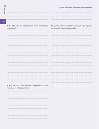 12
La ética profesional y tu compromiso ciudadano
módulo
5
. . . . . . . . . . . . . . . . . . . . . . . . . . . . . . . . . . . . . . . . . . . . . . . . . . . . . . . . . . 
. . . . . . . . . . . . . . . . . . . . . . . . . . . . . . . . . . . . . . . . . . . . . . . . . . . . . . . . . . 
. . . . . . . . . . . . . . . . . . . . . . . . . . . . . . . . . . . . . . . . . . . . . . . . . . . . . . . . . . 
5. ¿Qué son las competencias y la competencia
profesional?
. . . . . . . . . . . . . . . . . . . . . . . . . . . . . . . . . . . . . . . . . . . . . . . . . . . . . . . . . . 
. . . . . . . . . . . . . . . . . . . . . . . . . . . . . . . . . . . . . . . . . . . . . . . . . . . . . . . . . . 
. . . . . . . . . . . . . . . . . . . . . . . . . . . . . . . . . . . . . . . . . . . . . . . . . . . . . . . . . . 
. . . . . . . . . . . . . . . . . . . . . . . . . . . . . . . . . . . . . . . . . . . . . . . . . . . . . . . . . . 
. . . . . . . . . . . . . . . . . . . . . . . . . . . . . . . . . . . . . . . . . . . . . . . . . . . . . . . . . . 
. . . . . . . . . . . . . . . . . . . . . . . . . . . . . . . . . . . . . . . . . . . . . . . . . . . . . . . . . . 
. . . . . . . . . . . . . . . . . . . . . . . . . . . . . . . . . . . . . . . . . . . . . . . . . . . . . . . . . . 
. . . . . . . . . . . . . . . . . . . . . . . . . . . . . . . . . . . . . . . . . . . . . . . . . . . . . . . . . . 
. . . . . . . . . . . . . . . . . . . . . . . . . . . . . . . . . . . . . . . . . . . . . . . . . . . . . . . . . . 
. . . . . . . . . . . . . . . . . . . . . . . . . . . . . . . . . . . . . . . . . . . . . . . . . . . . . . . . . . 
. . . . . . . . . . . . . . . . . . . . . . . . . . . . . . . . . . . . . . . . . . . . . . . . . . . . . . . . . . 
. . . . . . . . . . . . . . . . . . . . . . . . . . . . . . . . . . . . . . . . . . . . . . . . . . . . . . . . . . 
. . . . . . . . . . . . . . . . . . . . . . . . . . . . . . . . . . . . . . . . . . . . . . . . . . . . . . . . . . 
. . . . . . . . . . . . . . . . . . . . . . . . . . . . . . . . . . . . . . . . . . . . . . . . . . . . . . . . . . 
. . . . . . . . . . . . . . . . . . . . . . . . . . . . . . . . . . . . . . . . . . . . . . . . . . . . . . . . . . 
6. ¿Cuál es la clasificación de competencias que se
menciona en este documento?
. . . . . . . . . . . . . . . . . . . . . . . . . . . . . . . . . . . . . . . . . . . . . . . . . . . . . . . . . . 
. . . . . . . . . . . . . . . . . . . . . . . . . . . . . . . . . . . . . . . . . . . . . . . . . . . . . . . . . . 
. . . . . . . . . . . . . . . . . . . . . . . . . . . . . . . . . . . . . . . . . . . . . . . . . . . . . . . . . . 
. . . . . . . . . . . . . . . . . . . . . . . . . . . . . . . . . . . . . . . . . . . . . . . . . . . . . . . . . . 
. . . . . . . . . . . . . . . . . . . . . . . . . . . . . . . . . . . . . . . . . . . . . . . . . . . . . . . . . . 
. . . . . . . . . . . . . . . . . . . . . . . . . . . . . . . . . . . . . . . . . . . . . . . . . . . . . . . . . . 
. . . . . . . . . . . . . . . . . . . . . . . . . . . . . . . . . . . . . . . . . . . . . . . . . . . . . . . . . . 
. . . . . . . . . . . . . . . . . . . . . . . . . . . . . . . . . . . . . . . . . . . . . . . . . . . . . . . . . . 
. . . . . . . . . . . . . . . . . . . . . . . . . . . . . . . . . . . . . . . . . . . . . . . . . . . . . . . . . . 
. . . . . . . . . . . . . . . . . . . . . . . . . . . . . . . . . . . . . . . . . . . . . . . . . . . . . . . . . . 
. . . . . . . . . . . . . . . . . . . . . . . . . . . . . . . . . . . . . . . . . . . . . . . . . . . . . . . . . . 
. . . . . . . . . . . . . . . . . . . . . . . . . . . . . . . . . . . . . . . . . . . . . . . . . . . . . . . . . . 
. . . . . . . . . . . . . . . . . . . . . . . . . . . . . . . . . . . . . . . . . . . . . . . . . . . . . . . . . . 
7.¿CuáleselroldeunprofesionalenChileyquéaspectos
debe cumplir para con la sociedad?
. . . . . . . . . . . . . . . . . . . . . . . . . . . . . . . . . . . . . . . . . . . . . . . . . . . . . . . . . . 
. . . . . . . . . . . . . . . . . . . . . . . . . . . . . . . . . . . . . . . . . . . . . . . . . . . . . . . . . . 
. . . . . . . . . . . . . . . . . . . . . . . . . . . . . . . . . . . . . . . . . . . . . . . . . . . . . . . . . . 
. . . . . . . . . . . . . . . . . . . . . . . . . . . . . . . . . . . . . . . . . . . . . . . . . . . . . . . . . . 
. . . . . . . . . . . . . . . . . . . . . . . . . . . . . . . . . . . . . . . . . . . . . . . . . . . . . . . . . . 
. . . . . . . . . . . . . . . . . . . . . . . . . . . . . . . . . . . . . . . . . . . . . . . . . . . . . . . . . . 
. . . . . . . . . . . . . . . . . . . . . . . . . . . . . . . . . . . . . . . . . . . . . . . . . . . . . . . . . . 
. . . . . . . . . . . . . . . . . . . . . . . . . . . . . . . . . . . . . . . . . . . . . . . . . . . . . . . . . . 
. . . . . . . . . . . . . . . . . . . . . . . . . . . . . . . . . . . . . . . . . . . . . . . . . . . . . . . . . . 
. . . . . . . . . . . . . . . . . . . . . . . . . . . . . . . . . . . . . . . . . . . . . . . . . . . . . . . . . . 
. . . . . . . . . . . . . . . . . . . . . . . . . . . . . . . . . . . . . . . . . . . . . . . . . . . . . . . . . . 
. . . . . . . . . . . . . . . . . . . . . . . . . . . . . . . . . . . . . . . . . . . . . . . . . . . . . . . . . . 
. . . . . . . . . . . . . . . . . . . . . . . . . . . . . . . . . . . . . . . . . . . . . . . . . . . . . . . . . . 
. . . . . . . . . . . . . . . . . . . . . . . . . . . . . . . . . . . . . . . . . . . . . . . . . . . . . . . . . . 
. . . . . . . . . . . . . . . . . . . . . . . . . . . . . . . . . . . . . . . . . . . . . . . . . . . . . . . . . . 
. . . . . . . . . . . . . . . . . . . . . . . . . . . . . . . . . . . . . . . . . . . . . . . . . . . . . . . . . . 
. . . . . . . . . . . . . . . . . . . . . . . . . . . . . . . . . . . . . . . . . . . . . . . . . . . . . . . . . . 
 