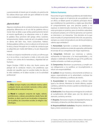 5
La ética profesional y tu compromiso ciudadano
y promoviendo el interés por el estudio y la práctica de
los valores éticos que serán de gran utilidad en la vida
como ciudadano y profesional.
¿Qué es la ética?
Algunos estudiosos de la conducta humana encuentran
pequeñas diferencias en el uso de las palabras ética y
moral. Esto se debe a que ambas prácticamente tienen
el mismo significado y se relacionan entre sí. A saber,
la palabra ética proviene del griego ethos (carácter,
temperamento, hábito, modo de ser) y la palabra moral
se deriva del latín mos, moris (costumbre, hábito).
Ambas palabras (ethos y mos) se ubican en el terreno de
la ética y hacen hincapié en un modo de conducta que
es adquirido por medio del hábito y no por disposición
natural.
A diario se enjuicia moralmente un acto y se afirma que
es o no es ético, o sea bueno o malo, si este acto está
a favor o en contra de la naturaleza y dignidad del ser
humano.
Según Escobar (1992) la ética nos ilustra acerca del
porqué de la conducta moral y los problemas que
estudia son aquellos que se suscitan todos los días en
la vida cotidiana, en la labor escolar o en la actividad
profesional.1
La Ética siempre implica una reflexión teórica sobre
cualquier moral, una revisión racional y crítica sobre
la validez de la conducta humana.
La Moral es cualquier conjunto de reglas, valores,
prohibiciones y tabúes procedentes desde fuera del
hombre, es decir, que le son inculcados o impuestos
por la política, las costumbre sociales, la religión o las
ideologías.
(1) Gustavo Escobar, Ética, McGraw-Hill, México, tercera ed,1992
(2) “Valores y Principios Éticos de los Servidores Públicos”, Oficina de Éti-
ca Gubernamental. Con ética, boletín informativo, México, 1991.
Valores humanos
Paraevitarengranmedidalosproblemasdeíndoleético-
moral que surgen en el ejercicio de una profesión o de
un oficio, se deben poner en práctica principios éticos
que establezcan los parámetros y reglas que describan
el comportamiento que una persona puede o no
expresar en determinado momento. No es difícil poner
estos principios en práctica, pero el omitirlos redundará
en perjuicio propio y en el de las personas con quienes
se interviene o se interactúa. “Una decisión en la que
está envuelto el comportamiento ético de una persona,
siempre va a estar enmarcada en uno de los principios y
valores aquí señalados”.2
1. Honestidad. Aprender a conocer sus debilidades y
limitacionesydedicarseatratardesuperarlas,solicitando
el consejo de sus compañeros de mayor experiencia.
2. Integridad. Defender sus creencias y valores,
rechazando la hipocresía y la inescrupulosidad, y no
adoptar ni defender la filosofía de que el fin justifica los
medios echando a un lado sus principios.
3. Compromiso. Mantener sus promesas y cumplir con
sus obligaciones y no justificar un incumplimiento o
rehuir una responsabilidad.
4. Lealtad. Actuar honesta y sinceramente al ofrecer su
apoyo, especialmente en la adversidad y rechazar las
influencias indebidas y conflictos de interés.
5. Ecuanimidad. Ser imparcial, justo, y ofrecer trato
igual a los demás. Mantener la mente abierta, aceptar
cambios y admitir los errores cuando se entiende que se
ha equivocado.
6.Dedicación.Estardispuestoaentregarsesincondición
al cumplimiento del deber para con los demás con
atención, cortesía y servicio.
7. Respeto. Demostrar respeto a la dignidad humana, la
intimidad y el derecho a la libre determinación.
8. Responsabilidad ciudadana. Respetar, obedecer las
leyes y tener conciencia social.
 