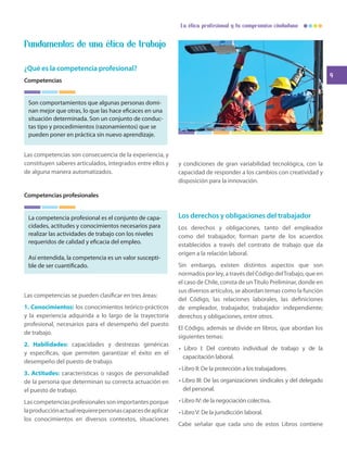 9
La ética profesional y tu compromiso ciudadano
Fundamentos de una ética de trabajo
¿Qué es la competencia profesional?
Competencias
Son comportamientos que algunas personas domi-
nan mejor que otras, lo que las hace eficaces en una
situación determinada. Son un conjunto de conduc-
tas tipo y procedimientos (razonamientos) que se
pueden poner en práctica sin nuevo aprendizaje.
Las competencias son consecuencia de la experiencia, y
constituyen saberes articulados, integrados entre ellos y
de alguna manera automatizados.
Competencias profesionales
La competencia profesional es el conjunto de capa-
cidades, actitudes y conocimientos necesarios para
realizar las actividades de trabajo con los niveles
requeridos de calidad y eficacia del empleo.
Así entendida, la competencia es un valor suscepti-
ble de ser cuantificado.
Las competencias se pueden clasificar en tres áreas:
1. Conocimientos: los conocimientos teórico-prácticos
y la experiencia adquirida a lo largo de la trayectoria
profesional, necesarios para el desempeño del puesto
de trabajo.
2. Habilidades: capacidades y destrezas genéricas
y específicas, que permiten garantizar el éxito en el
desempeño del puesto de trabajo.
3. Actitudes: características o rasgos de personalidad
de la persona que determinan su correcta actuación en
el puesto de trabajo.
Las competencias profesionales son importantes porque
laproducciónactualrequierepersonascapacesdeaplicar
los conocimientos en diversos contextos, situaciones
y condiciones de gran variabilidad tecnológica, con la
capacidad de responder a los cambios con creatividad y
disposición para la innovación.
Los derechos y obligaciones del trabajador
Los derechos y obligaciones, tanto del empleador
como del trabajador, forman parte de los acuerdos
establecidos a través del contrato de trabajo que da
origen a la relación laboral.
Sin embargo, existen distintos aspectos que son
normados por ley, a través del Código delTrabajo, que en
el caso de Chile, consta de unTítulo Preliminar, donde en
sus diversos artículos, se abordan temas como la función
del Código, las relaciones laborales, las definiciones
de empleador, trabajador, trabajador independiente;
derechos y obligaciones, entre otros.
El Código, además se divide en libros, que abordan los
siguientes temas:
• Libro I: Del contrato individual de trabajo y de la
capacitación laboral.
• Libro II: De la protección a los trabajadores.
• Libro III: De las organizaciones sindicales y del delegado
del personal.
• Libro IV: de la negociación colectiva.
• LibroV: De la jurisdicción laboral.
Cabe señalar que cada uno de estos Libros contiene
 