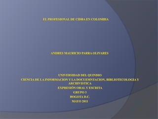 EL PROFESIONAL DE CIDBA EN COLOMBIA ANDRES MAURICIO PARRA OLIVARES UNIVERSIDAD DEL QUINDIO CIENCIA DE LA INFORMACION Y LA DOCUEMNTACION, BIBLIOTECOLOGIA Y ARCHIVISTICA EXPRESIÓN ORAL Y ESCRITA  GRUPO 3 BOGOTA D.C. MAYO 2011 