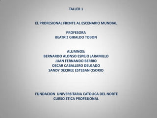 TALLER 1
EL PROFESIONAL FRENTE AL ESCENARIO MUNDIAL
PROFESORA
BEATRIZ GIRALDO TOBON
ALUMNOS:
BERNARDO ALONSO ESPEJO JARAMILLO
JUAN FERNANDO BERRIO
OSCAR CABALLERO DELGADO
SANDY DECIREE ESTEBAN OSORIO
FUNDACION UNIVERSITARIA CATOLICA DEL NORTE
CURSO ETICA PROFESIONAL
 