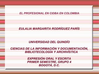 EL PROFESIONAL EN CIDBA EN COLOMBIA EULALIA MARGARITA RODRÍGUEZ PARÍS UNIVERSIDAD DEL QUINDÍO CIENCIAS DE LA INFORMACIÓN Y DOCUMENTACIÓN, BIBLIOTECOLOGÍA Y ARCHIVÍSTICA EXPRESIÓN ORAL Y ESCRITA PRIMER SEMESTRE, GRUPO 4 BOGOTÁ, D.C. 
