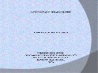 EL PROFESIONAL EN CIDBA EN COLOMBIA  CAROL GIOVANA SANCHEZ FARFAN             UNIVERSIDAD DEL QUINDIO CIENCIA DE LA INFORMACIÓN Y LA DOCUMENTACIÓN,  BIBLIOTECOLOGÍA Y ARCHIVÍSTICA EXPRESIÓN ORAL Y ESCRITA NEIVA 