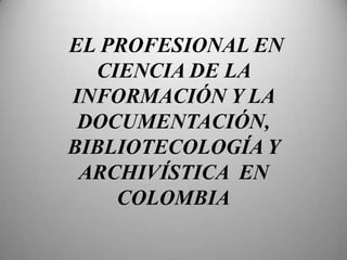 EL PROFESIONAL EN CIENCIA DE LA INFORMACIÓN Y LA DOCUMENTACIÓN, BIBLIOTECOLOGÍA Y ARCHIVÍSTICA  EN  COLOMBIA 