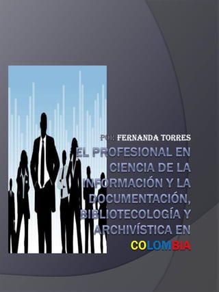 POR FERNANDA TORRES EL PROFESIONAL EN CIENCIA DE LA INFORMACIÓN Y LA DOCUMENTACIÓN, BIBLIOTECOLOGÍA Y ARCHIVÍSTICA EN COLOMBIA 