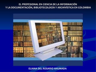 EL PROFESIONAL EN CIENCIA DE LA INFORMACIÓN  Y LA DOCUMENTACIÓN, BIBLIOTECOLOGÍA Y ARCHIVÍSTICA EN COLOMBIA ELIANA DEL ROSARIO AHUMADA 