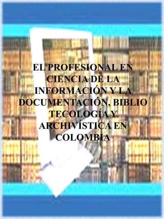 EL PROFESIONAL EN CIENCIA DE LA INFORMACIÓN Y LA DOCUMENTACIÓN, BIBLIOTECOLOGÍA Y ARCHIVÍSTICA EN  COLOMBIA 