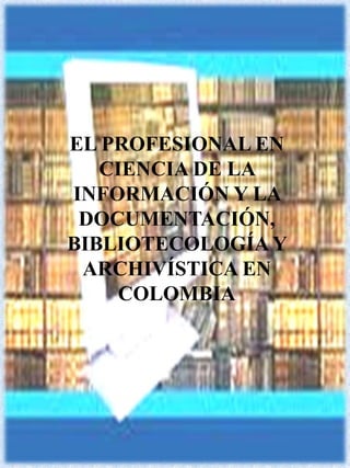 EL PROFESIONAL EN CIENCIA DE LA INFORMACIÓN Y LA DOCUMENTACIÓN, BIBLIOTECOLOGÍA Y ARCHIVÍSTICA EN  COLOMBIA 