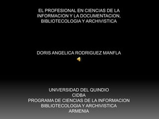 EL PROFESIONAL EN CIENCIAS DE LA  INFORMACION Y LA DOCUMENTACION,  BIBLIOTECOLOGIA Y ARCHIVISTICA DORIS ANGELICA RODRIGUEZ MANFLA UNIVERSIDAD DEL QUINDIO CIDBA PROGRAMA DE CIENCIAS DE LA INFORMACION BIBLIOTECOLOGIA Y ARCHIVISTICA ARMENIA 
