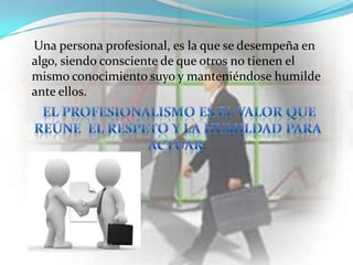 Una persona profesional, es la que se desempeña en
algo, siendo consciente de que otros no tienen el
mismo conocimiento suyo y manteniéndose humilde
ante ellos.
 