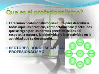  El término profesionalismo se utiliza para describir a
  todas aquellas prácticas, comportamientos y actitudes
  que se rigen por las normas preestablecidas del
  respeto, la mesura, la objetividad y la efectividad en la
  actividad que se desempeñe.

 SECTORES DONDE SE APLICA EL
  PROFESIONALISMO
 