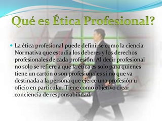  La ética profesional puede definirse como la ciencia
 Normativa que estudia los deberes y los derechos
 profesionales de cada profesión. Al decir profesional
 no solo se refiere a que la ética es solo para quienes
 tiene un cartón o son profesionales si no que va
 destinada a la persona que ejerce una profesión u
 oficio en particular. Tiene como objetivo crear
 conciencia de responsabilidad.
 