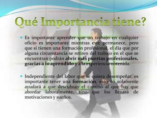  Es importante aprender que un trabajo en cualquier
  oficio es importante mientras este permanece, pero
  que si tienen una formación profesional, el día que por
  alguna circunstancia se retiren del trabajo en el que se
  encuentran podrán abrir más puertas profesionales,
  gracias a lo aprendido y a la experiencia obtenida.

 Independiente del labor que se quiera desempeñar, es
  importante tener una formación, esto no solamente
  ayudará a que descubran el camino al que hay que
  abordar laboralmente, sino que los llenará de
  motivaciones y sueños.
 