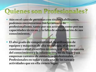  Aún en el caso de personas con títulos habilitantes,
  podemos encontrarnos con la carencia de
  profesionalismo, tanto por sus actitudes como por sus
  capacidades técnicas, y la falta de actualización de sus
  conocimientos.

 El alto grado de competitividad, la utilización de
  equipos y máquinas de alta tecnología, el avance
  continuo a nivel científico-técnico, y el vivir en una era
  del conocimiento y la información, no da lugar para
  empresas carentes de auténticos profesionales.
  Profesionales en todas y cada una de las tareas y
  actividades que en ella tienen lugar.
 