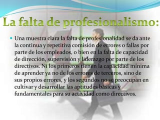  Una muestra clara la falta de profesionalidad se da ante
 la continua y repetitiva comisión de errores o fallas por
 parte de los empleados, o bien en la falta de capacidad
 de dirección, supervisión y liderazgo por parte de los
 directivos. Ni los primeros tienen la capacidad mínima
 de aprender ya no de los errores de terceros, sino de
 sus propios errores, y los segundos no se preocupan en
 cultivar y desarrollar las aptitudes básicas y
 fundamentales para su actividad como directivos.
 
