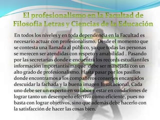 En todos los niveles y en toda dependencia en la Facultad es
necesario actuar con profesionalismo. Desde el momento que
se contesta una llamada al público, ya que todas las personas
se merecen ser atendidas con respeto y amabilidad . Pasando
por las secretarías donde e encuentra los records estudiantiles
información importantísima que debe ser manejada con un
alto grado de profesionalismo. Hasta pasar por los pasillos
donde encontramos a los compañeros conserjes encargados
descuidar la fachada y la buena imagen Institucional, Cada
uno debe ser un experto en su labor y estar en condiciones de
lograr tanto un desempeño efectivo como eficiente, pues no
basta con lograr objetivos, sino que además debe hacerlo con
la satisfacción de hacer las cosas bien.
 