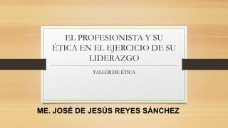 EL PROFESIONISTA Y SU
ÉTICA EN EL EJERCICIO DE SU
LIDERAZGO
TALLER DE ÉTICA
ME. JOSÉ DE JESÚS REYES SÁNCHEZ
 