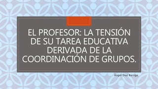 C
EL PROFESOR: LA TENSIÓN
DE SU TAREA EDUCATIVA
DERIVADA DE LA
COORDINACIÓN DE GRUPOS.
Ángel Díaz Barriga.
 