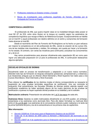 •   Profesores visitantes en Estados Unidos y Canadá

       •   Becas de investigación para profesores españoles de francés, ofrecidas por la
           Embajada de Francia en España



COMPETENCIA LINGÜÍSTICA

        El profesorado de ANL que quiera impartir clase en la modalidad bilingüe debe poseer el
nivel B2 (5º de EOI, entre otros títulos) en la lengua en cuestión según los parámetros de
competencia lingüística que recoge el Marco de Referencia Europeo. Excepcionalmente se habilita
con el nivel B1 a aquel profesorado con destino definitivo en el centro y compromiso de formación
hasta alcanzar el nivel B2.
       Desde el nacimiento del Plan de Fomento del Plurilingüismo se ha hecho un gran esfuerzo
por mejorar la competencia en L2 del profesorado de ANL, siendo la creación de los cursos CAL
una de las medidas más importantes y visibles. Sin embargo, aún queda por hacer y la formación
no ha cesado. Al contrario, son varias las iniciativas para continuarla y actualizar los conocimientos
en y de la L2.
       Hay varios procedimientos para alcanzar oficialmente esta capacitación B2 así como para
lograr una adecuada preparación en L2 para el profesorado de ANL. A continuación destacamos
algunos ejemplos:



ESCUELAS OFICIALES DE IDIOMAS

Actualmente están en proceso de transformación y adaptación a un nuevo marco normativo.
Atienden todo tipo de formación en lengUas extranjeras (presencial, semipresencial y a distancia).
Las titulaciones antiguas que se ofrecían (Nivel Elemental y Nivel Superior) han dado paso a los
nuevos Nivel Básico, Nivel Intermedio y Nivel Avanzado.

Para obtener los certificados de los distintos niveles el idioma correspondiente es necesaria la
superación de unas pruebas terminales específicas de certificación. Una vez concluida la
evaluación final extraordinaria, las Escuelas Oficiales de Idiomas podrán además expedir una
certificación académica de haber aprobado alguno de los cuatro ejercicios de las pruebas de
certificación a quienes no hayan superado dichas pruebas en su totalidad y así lo soliciten.

Matriculación ordinaria: Presentación de solicitudes del 1 al 31 de marzo de cada año.

Exámenes libres: Quienes no estén matriculados oficialmente en una EOI pueden, sin embargo,
presentarse a los exámenes como alumnado libre. Para ello deben formalizar su matrícula libre
entre el 15 y el 30 abril. Los exámenes de la convocatoria ordinaria suelen realizarse a lo lardo de
la primer quincena de junio y los de la extraordinaria en los primeros días de septiembre.

Más información:

   •   Decreto 3/2006 de 10 de enero para el Reglamento Orgánico de las EEOOII
   •   Orden de 13 de febrero de 2006 sobre la Admisión y Matriculación del alumnado en las
       EEOOII
   •   Decreto 239/07 de 4 de septiembre para la Ordenación del Currículum de la Enseñanza de
       Idiomas
 