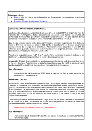 Enlaces de interés:
   • Dialang, sitio en Internet para diagnosticar en línea nuestra competencia en una lengua
      determinada.
   • Escuelas Oficiales de Idiomas en Andalucía



CURSO DE ADAPTACIÓN LINGÜÍSTICA (CAL)

Los Cursos de Actualización Lingüística (CAL) nacieron en el curso 2005/06 al amparo del Plan de
Fomento del Plurilingüismo. Están especialmente diseñados para formar en idiomas al
profesorado de los centros que ofrecen modalidad educativa bilingüe. Por ello, además de los
contenidos comunicativos se trabajan tareas relacionadas con el ámbito educativo.

Este tipo de curso se imparte en las Escuelas Oficiales de Idiomas y (dependiendo de la distancia
hasta la EOI más cercana), en algunos IES donde el departamento de lenguas extranjeras
correspondiente de encarga de su enseñanza. Administrativamente dependen de una EOI de
referencia con la que están coordinados en términos de nivel de exigencia, criterios e instrumentos
de evaluación, metodología, materiales usados, etc.

Actualmente se pueden cursar 1º, 2º, 3º y 4º. Las 4,5 horas semanales de clase de cada curso se
distribuyen en dos sesiones para reducir el número de desplazamientos.

Inscripción: El plazo de presentación de solicitudes para estos cursos será el comprendido entre
el 1 y el 31 de mayo. Posteriormente se debe formalizar la matrícula del 1 al 8 de septiembre y si
quedan plazas libres se abrirá el cupo a quienes no realizaron la preinscripción.

Más información:

    •   Instrucciones de 14 de mayo de 2007 sobre la creación del CAL y varios aspectos de
        organización y funcionamiento

MODALIDAD ON-LINE

En el curso 2007/08 aparecieron los primeros cursos CAL de inglés basados en el aprendizaje “e-
Learning” o a distancia, con un sistema de enseñanza-aprendizaje abierto, económico, flexible,
guiado y con libertad horaria. Los contenidos son presentados a través de un ordenador conectado
a una plataforma de seguimiento para realizar las tareas encomendadas y comunicarse con el
tutor y el resto del alumnado. Al principio del curso se organiza una sesión presencial para el
alumnado matriculado donde se presentan las características y de dichos cursos y se dan
orientaciones generales.

Cada curso (hay tres de momento) tiene una carga lectiva de 140 horas y siempre es equivalente
a los cursos de la EOI. Actualmente los cursos serán organizados y tutorizados desde las
Escuelas Oficiales de Idiomas de Granada y Sevilla

    •   Matriculación vía telemática: del 1 al 11 de octubre???

Más información:

    •   Instrucciones de 25 de septiembre de 2007 por las que swe autoriza el curso inicial de CAL
        “on line” de inglés
 
