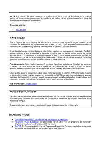 NOTA: Los cursos CAL están organizados y gestionados por la Junta de Andalucía por lo que los
gastos de matriculación pueden ser recuperados por medio de las ayudas económicas para las
actividades de formación permanente.

Enlace de interés:

   •    CAL on-line



THAT'S ENGLISH

That's English! es un programa de educación a distancia para aprender inglés creado por el
Ministerio de Educación, en colaboración con la BBC y TVE. That's English! permite obtener el
certificado del Nivel Básico y de Nivel Intermedio de la Escuela Oficial de Idiomas.

En Andalucía los dos niveles (básico e intermedio) pueden ser superados en tres años. También
podrán acceder a esta modalidad a distancia aquellos que ya hayan hecho cursos de Inglés
anteriormente incorporándose a un curso superior al básico y que se corresponda con su nivel de
conocimientos que se valuará haciendo la prueba VIA (Valoración Inicial del Alumno). Todas las
gestiones administrativas deben realizarse con la EOI más cercana.

Funcionamiento: Cada módulo contiene 7 unidades didácticas, estudiando 1 unidad por semana.
El estudio de cada unidad se hace a través de los programas de TV/DVD y el CD de audio,
además de las actividades que corresponden en el libro de texto y cuaderno de actividades.

No se puede pasar al siguiente módulo hasta haber aprobado el anterior. Al finalizar cada módulo
el alumno tendrá que realizar un examen presencial en la EOI que esté matriculado para superar
cada uno de los niveles, y también tendrá que pasar una prueba final al acabar el nivel básico o el
intermedio obteniendo - en caso de aprobarlos - el certificado correspondiente.

Más información: That's English



PRUEBAS DE CAPACITACIÓN

De forma excepcional las Delegaciones Provinciales de Educación pueden realizar convocatorias
puntuales para pruebas de capacitación del profesorado interesado en impartir docencia en la
modalidad bilingüe.

Su convocatoria es anunciada con antelación para el conocimiento del profesorado.




ENLACES DE INTERÉS:

  •    Convocatorias del MEC para formación y trabajo en el extranjero
  •    Programa “Aulas Europeas”: es gestionado por el MEC y es un programa de inmersión
       lingüística y cultural con Francia y el Reino Unido
  •    OAPEE: El Organismo Autónomo de Programas Educativos Europeos centraliza, entre otras
       iniciativas, toda la formación del profesorado a nivel Europeo
 