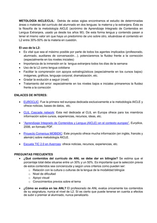 METOLOGÍA AICLE/CLIL: Detrás de estas siglas encontramos el estudio de determinadas
   áreas o materias del currículo del alumnado en dos lenguas: la materna y la extranjera. Ésta es
   la filosofía de la metodología AICLE (acrónimo de Aprendizaje Integrado de Contenidos en
   Lengua Extranjera, usado ya desde los años 90). De esta forma lengua y contenido pasan a
   tener el mismo valor sin que haya un predominio de uno sobre otro, situándose el contenido en
   L2 entre 30%-50% de la materia en cuestión.

   El uso de la L2:
   • Es vital que sea el máximo posible por parte de todos los agentes implicados (profesorado,
       alumnado, auxiliares de conversación…), potenciaremos la fluidez frente a la corrección
       (especialmente en los niveles iniciales)
   • Importancia de la inmersión en la lengua extranjera todos los días de la semana
   • Uso de la L2 como lengua cotidiana
   • Facilitar la comprensión con apoyos extralingüísticos (especialmente en los cursos bajos):
       imágenes, gráficos, lenguaje corporal, dramatización, etc.
   • Gradar la evolución a seguir (nivel)
   • Tratamiento del error: especialmente en los niveles bajos e iniciales primaremos la fluidez
       frente a la corrección

ENLACES DE INTERES:

   •   EUROCLIC: Fue la primera red europea dedicada exclusivamente a la metodología AICLE y
       ofrece noticias, bases de datos, etc.

   •   CLIL Cascade network: Esta red dedicada al CLIL en Europa ofrece para los miembros
       información sobre cursos, experiencias, recursos, ideas, etc.

   •   “Aprendizaje Integrado de Contenidos y Lengua (AICLE) en el contexto europeo”, Eurydice,
       2006, en formato PDF.

   •   Proyecto Comenius MOBIDIC: Este proyecto ofrece mucha información (en inglés, francés y
       alemán) sobre metodología AICLE.

   •   Escuela TIC 2.0 en Averroes: ofrece noticias, recursos, experiencias, etc.


PREGUNTAS FRECUENTES
  • ¿Qué contenidos del currículo de ANL se debe dar en bilingüe? Se estima que el
     porcentaje total debe situarse entre un 30% y un 50%. Es importante que la selección previa
     de estos contenidos sea concienzuda y según unos criterios como pueden ser:
        o Relación con la cultura o culturas de la lengua de la modalidad bilingüe
        o Nivel de dificultad
        o Apoyo visual
        o Conocimientos previos sobre el tema

   •   ¿Cómo se evalúa en las ANL? El profesorado de ANL evalúa únicamente los contenidos
       de su asignatura, nunca el nivel de L2. Sí es cierto que puede tenerse en cuenta a efectos
       de subir o premiar al alumnado, nunca penalizarlo.
 