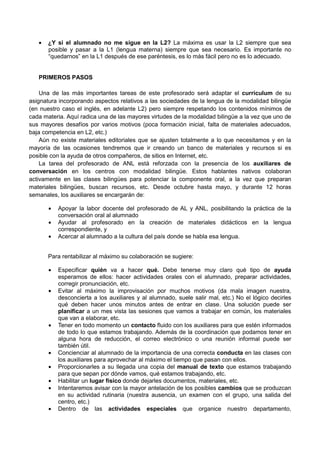•   ¿Y si el alumnado no me sigue en la L2? La máxima es usar la L2 siempre que sea
       posible y pasar a la L1 (lengua materna) siempre que sea necesario. Es importante no
       “quedarnos” en la L1 después de ese paréntesis, es lo más fácil pero no es lo adecuado.


   PRIMEROS PASOS

    Una de las más importantes tareas de este profesorado será adaptar el currículum de su
asignatura incorporando aspectos relativos a las sociedades de la lengua de la modalidad bilingüe
(en nuestro caso el inglés, en adelante L2) pero siempre respetando los contenidos mínimos de
cada materia. Aquí radica una de las mayores virtudes de la modalidad bilingüe a la vez que uno de
sus mayores desafíos por varios motivos (poca formación inicial, falta de materiales adecuados,
baja competencia en L2, etc.)
    Aún no existe materiales editoriales que se ajusten totalmente a lo que necesitamos y en la
mayoría de las ocasiones tendremos que ir creando un banco de materiales y recursos si es
posible con la ayuda de otros compañeros, de sitios en Internet, etc.
    La tarea del profesorado de ANL está reforzada con la presencia de los auxiliares de
conversación en los centros con modalidad bilingüe. Estos hablantes nativos colaboran
activamente en las clases bilingües para potenciar la componente oral, a la vez que preparan
materiales bilingües, buscan recursos, etc. Desde octubre hasta mayo, y durante 12 horas
semanales, los auxiliares se encargarán de:

       •   Apoyar la labor docente del profesorado de AL y ANL, posibilitando la práctica de la
           conversación oral al alumnado
       •   Ayudar al profesorado en la creación de materiales didácticos en la lengua
           correspondiente, y
       •   Acercar al alumnado a la cultura del país donde se habla esa lengua.


       Para rentabilizar al máximo su colaboración se sugiere:

       •   Especificar quién va a hacer qué. Debe tenerse muy claro qué tipo de ayuda
           esperamos de ellos: hacer actividades orales con el alumnado, preparar actividades,
           corregir pronunciación, etc.
       •   Evitar al máximo la improvisación por muchos motivos (da mala imagen nuestra,
           desconcierta a los auxiliares y al alumnado, suele salir mal, etc.) No el lógico decirles
           qué deben hacer unos minutos antes de entrar en clase. Una solución puede ser
           planificar a un mes vista las sesiones que vamos a trabajar en común, los materiales
           que van a elaborar, etc.
       •   Tener en todo momento un contacto fluido con los auxiliares para que estén informados
           de todo lo que estamos trabajando. Además de la coordinación que podamos tener en
           alguna hora de reducción, el correo electrónico o una reunión informal puede ser
           también útil.
       •   Concienciar al alumnado de la importancia de una correcta conducta en las clases con
           los auxiliares para aprovechar al máximo el tiempo que pasan con ellos.
       •   Proporcionarles a su llegada una copia del manual de texto que estamos trabajando
           para que sepan por dónde vamos, qué estamos trabajando, etc.
       •   Habilitar un lugar físico donde dejarles documentos, materiales, etc.
       •   Intentaremos avisar con la mayor antelación de los posibles cambios que se produzcan
           en su actividad rutinaria (nuestra ausencia, un examen con el grupo, una salida del
           centro, etc.)
       •   Dentro de las actividades especiales que organice nuestro departamento,
 