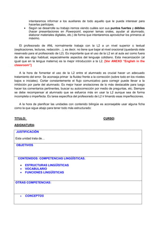 intentaremos informar a los auxiliares de todo aquello que le pueda interesar para
            hacerlas partícipes.
        •   Según se desarrolle su trabajo iremos viendo cuáles son sus puntos fuertes y débiles
            (hacer presentaciones en Powerpoint, exponer temas orales, ayudar al alumnado,
            elaborar materiales digitales, etc.) de forma que intentaremos aprovechar los primeros al
            máximo.

    El profesorado de ANL normalmente trabaja con la L2 a un nivel superior o textual
(explicaciones, lecturas, redacción…), es decir, no tiene que bajar al nivel oracional (quedando éste
reservado para el profesorado de L2). Es importante que el uso de la L2 en al aula así como fuera
de ella sea algo habitual, especialmente aspectos del lenguaje cotidiano. Esta mecanización (al
igual que en la lengua materna) es la mejor introducción a la L2. [Ver ANEXO “English in the
classroom”]

    A la hora de fomentar el uso de la L2 entre el alumnado es crucial hacer un adecuado
tratamiento del error. Se aconseja primar la fluidez frente a la corrección (sobre todo en los niveles
bajos e iniciales). Cortar constantemente el flujo comunicativo para corregir puede llevar a la
inhibición por parte del alumnado. Es mejor hacer anotaciones de lo más destacable para luego
hacer los comentarios pertinentes, buscar su autocorrección por medio de preguntas, etc. Siempre
se debe recompensar al alumnado que se esfuerce más en usar la L2 aunque sea de forma
incompleta o imperfecta. Es tarea específica del profesorado de L2 ir limando esas imperfecciones.

   A la hora de planificar las unidades con contenido bilingüe es aconsejable usar alguna ficha
como la que sigue abajo para tener todo más estructurado:


TITULO:                                                              CURSO:

ASIGNATURA:

 JUSTIFICACIÓN

Esta unidad trata de…

 OBJETIVOS



  CONTENIDOS: COMPETENCIAS LINGÜÍSTICAS.

    •   ESTRUCTURAS LINGÜÍSTICAS
    •   VOCABULARIO
    •   FUNCIONES LINGÜÍSTICAS


OTRAS COMPETENCIAS:



    •   CONCEPTOS
 
