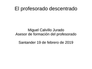 El profesorado descentrado
Miguel Calvillo Jurado
Asesor de formación del profesorado
Santander 19 de febrero de 2019
 
