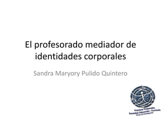 El profesorado mediador de
   identidades corporales
  Sandra Maryory Pulido Quintero
 