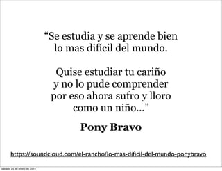 “Se estudia y se aprende bien
lo mas difícil del mundo.
Quise estudiar tu cariño
y no lo pude comprender
por eso ahora sufro y lloro
como un niño...”
Pony Bravo
https://soundcloud.com/el-rancho/lo-mas-diﬁcil-del-mundo-ponybravo
sábado 25 de enero de 2014

 