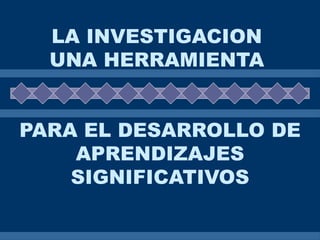 LA INVESTIGACION
  UNA HERRAMIENTA


PARA EL DESARROLLO DE
    APRENDIZAJES
    SIGNIFICATIVOS
 