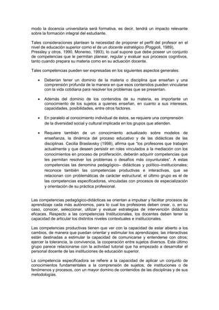 modo la docencia universitaria será formativa, es decir, tendrá un impacto relevante
sobre la formación integral del estudiante.
Tales consideraciones plantean la necesidad de proponer el perfil del profesor en el
nivel de educación superior como el de un docente estratégico (Poggioli, 1989),
Pressley y otros, 1990, Monereo, 1993), lo cual supone que debe poseer un conjunto
de competencias que le permitan planear, regular y evaluar sus procesos cognitivos,
tanto cuando prepara su materia como en su actuación docente.
Tales competencias pueden ser expresadas en los siguientes aspectos generales:
Deberían tener un dominio de la materia o disciplina que enseñan y una
comprensión profunda de la manera en que esos contenidos pueden vincularse
con la vida cotidiana para resolver los problemas que se presentan.
Además del dominio de los contenidos de su materia, es importante un
conocimiento de los sujetos a quienes enseñan, en cuanto a sus intereses,
capacidades, posibilidades, entre otros factores.
En paralelo al conocimiento individual de éstos, se requiere una comprensión
de la diversidad social y cultural implicada en los grupos que atienden.
Requiere también de un conocimiento actualizado sobre modelos de
enseñanza, la dinámica del proceso educativo y de las didácticas de las
disciplinas. Cecilia Braslavsky (1998), afirma que “los profesores que trabajen
actualmente y que deseen persistir en roles vinculados a la mediación con los
conocimientos en proceso de proliferación, deberán adquirir competencias que
les permitan resolver los problemas o desafíos más coyunturales”. A estas
competencias las denomina pedagógico– didácticas y político–institucionales;
reconoce también las competencias productivas e interactivas, que se
relacionan con problemáticas de carácter estructural; el último grupo es el de
las competencias especificadoras, vinculadas con procesos de especialización
y orientación de su práctica profesional.
Las competencias pedagógico-didácticas se orientan a impulsar y facilitar procesos de
aprendizaje cada más autónomos, para lo cual los profesores deben crear, o, en su
caso, conocer, seleccionar, utilizar y evaluar estrategias de intervención didáctica
eficaces. Respecto a las competencias Institucionales, los docentes deben tener la
capacidad de articular los distintos niveles contextuales e institucionales.
Las competencias productivas tienen que ver con la capacidad de estar abierto a los
cambios, de manera que puedan orientar y estimular los aprendizajes; las interactivas
están destinadas a estimular la capacidad de comunicarse y entenderse con otros;
ejercer la tolerancia, la convivencia, la cooperación entre sujetos diversos. Este último
grupo parece relacionarse con la actividad tutorial que ha empezado a desarrollar el
personal docente de las instituciones de educación superior.
La competencia especificadora se refiere a la capacidad de aplicar un conjunto de
conocimientos fundamentales a la comprensión de sujetos, de instituciones o de
fenómenos y procesos, con un mayor domino de contenidos de las disciplinas y de sus
metodologías.
 