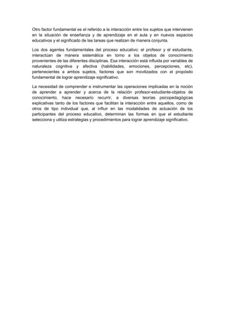 Otro factor fundamental es el referido a la interacción entre los sujetos que intervienen
en la situación de enseñanza y de aprendizaje en el aula y en nuevos espacios
educativos y el significado de las tareas que realizan de manera conjunta.
Los dos agentes fundamentales del proceso educativo: el profesor y el estudiante,
interactúan de manera sistemática en torno a los objetos de conocimiento
provenientes de las diferentes disciplinas. Esa interacción está influida por variables de
naturaleza cognitiva y afectiva (habilidades, emociones, percepciones, etc),
pertenecientes a ambos sujetos, factores que son movilizados con el propósito
fundamental de lograr aprendizaje significativo.
La necesidad de comprender e instrumentar las operaciones implicadas en la noción
de aprender a aprender y acerca de la relación profesor-estudiante-objetos de
conocimiento, hace necesario recurrir, a diversas teorías psicopedagógicas
explicativas tanto de los factores que facilitan la interacción entre aquellos, como de
otros de tipo individual que, al influir en las modalidades de actuación de los
participantes del proceso educativo, determinan las formas en que el estudiante
selecciona y utiliza estrategias y procedimientos para lograr aprendizaje significativo.
 