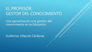 EL PROFESOR:
GESTOR DEL CONOCIMIENTO
Guillermo Villacrés Cárdenas
Una aproximación a la gestión del
conocimiento en la Educación
 
