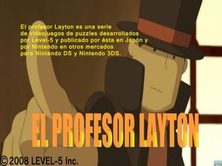 EL PROFESOR LAYTON El profesor Layton es una serie de videojuegos de puzzles desarrollados por Level-5 y publicado por ésta en Japón y por Nintendo en otros mercados para Nintendo DS y Nintendo 3DS.   