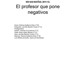 El profesor que pone
        negativos

Guion: Patricia Guillermo Díaz (1º B)
Fotografía: Jennifer Barreto Torres (1º C)
Protagonistas:
Aytami: Yacoray Cruz García (1º C)
Josito: Brian López Alfonso (1º C)
Aroa: Jennifer Barreto Torres (1º C)
Attenery: Patricia Guillermo Díaz (1º B)
Luis Alfredo (el profe): José Luis Hernández
 