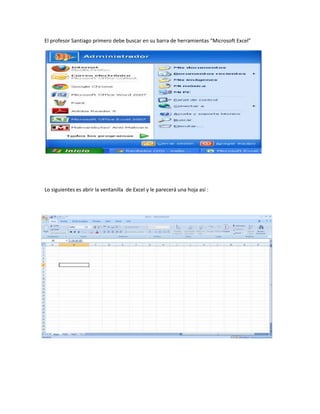 El profesor Santiago primero debe buscar en su barra de herramientas “Microsoft Excel”




Lo siguientes es abrir la ventanilla de Excel y le parecerá una hoja así :
 